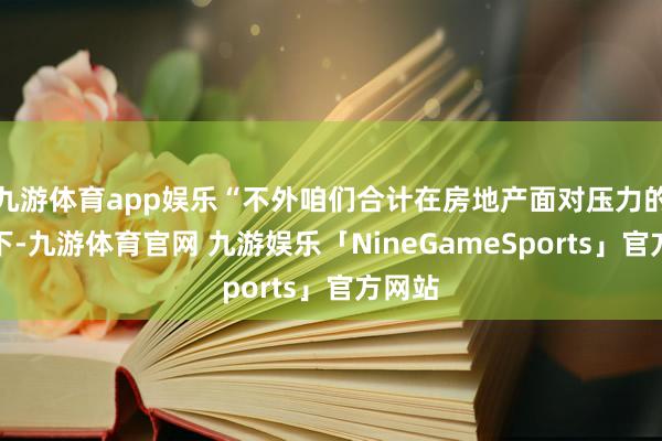 九游体育app娱乐“不外咱们合计在房地产面对压力的情况下-九游体育官网 九游娱乐「NineGameSports」官方网站