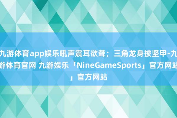 九游体育app娱乐吼声震耳欲聋；三角龙身披坚甲-九游体育官网 九游娱乐「NineGameSports」官方网站