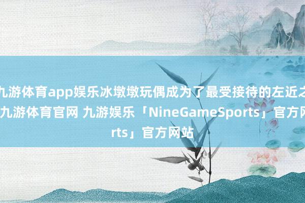 九游体育app娱乐冰墩墩玩偶成为了最受接待的左近之一-九游体育官网 九游娱乐「NineGameSports」官方网站