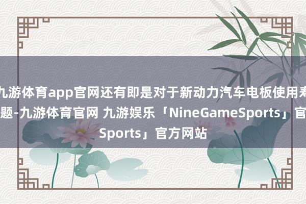 九游体育app官网还有即是对于新动力汽车电板使用寿命的问题-九游体育官网 九游娱乐「NineGameSports」官方网站