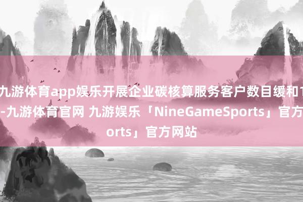 九游体育app娱乐开展企业碳核算服务客户数目缓和1万户-九游体育官网 九游娱乐「NineGameSports」官方网站