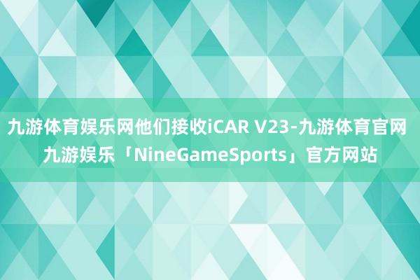 九游体育娱乐网他们接收iCAR V23-九游体育官网 九游娱乐「NineGameSports」官方网站