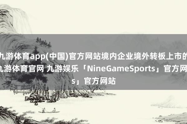 九游体育app(中国)官方网站境内企业境外转板上市的-九游体育官网 九游娱乐「NineGameSports」官方网站