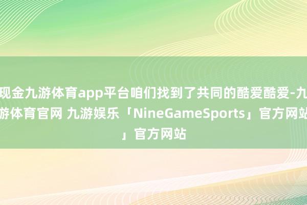 现金九游体育app平台咱们找到了共同的酷爱酷爱-九游体育官网 九游娱乐「NineGameSports」官方网站