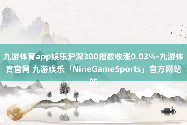 九游体育app娱乐沪深300指数收涨0.03%-九游体育官网 九游娱乐「NineGameSports」官方网站