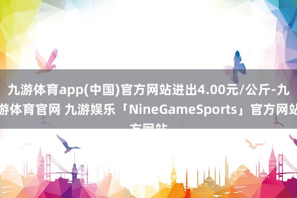 九游体育app(中国)官方网站进出4.00元/公斤-九游体育官网 九游娱乐「NineGameSports」官方网站