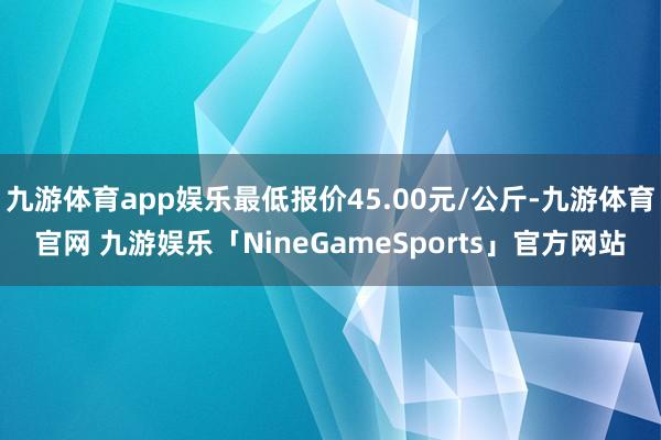 九游体育app娱乐最低报价45.00元/公斤-九游体育官网 九游娱乐「NineGameSports」官方网站