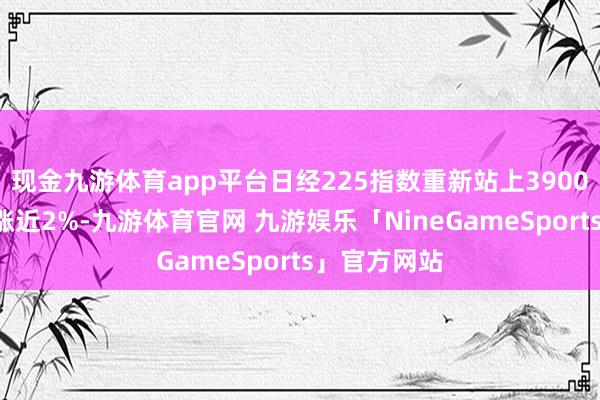 现金九游体育app平台日经225指数重新站上39000点关隘，涨近2%-九游体育官网 九游娱乐「NineGameSports」官方网站