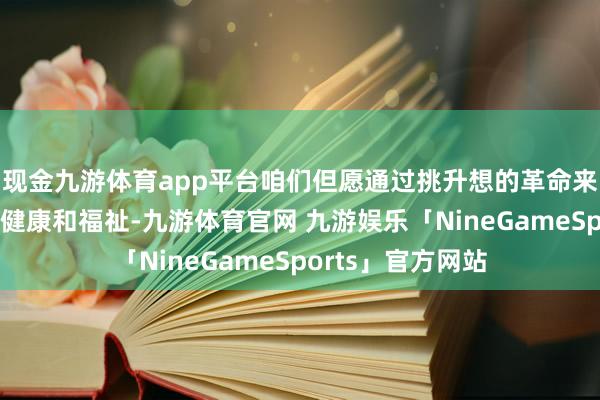 现金九游体育app平台咱们但愿通过挑升想的革命来改善东谈主们的健康和福祉-九游体育官网 九游娱乐「NineGameSports」官方网站