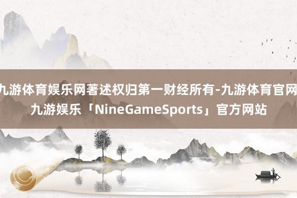 九游体育娱乐网著述权归第一财经所有-九游体育官网 九游娱乐「NineGameSports」官方网站