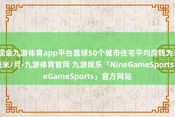 现金九游体育app平台寰球50个城市住宅平均房钱为35.6元/平淡米/月-九游体育官网 九游娱乐「NineGameSports」官方网站