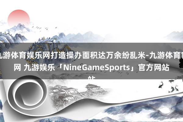 九游体育娱乐网打造操办面积达万余纷乱米-九游体育官网 九游娱乐「NineGameSports」官方网站