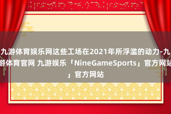 九游体育娱乐网这些工场在2021年所浮滥的动力-九游体育官网 九游娱乐「NineGameSports」官方网站