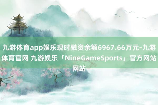 九游体育app娱乐现时融资余额6967.66万元-九游体育官网 九游娱乐「NineGameSports」官方网站