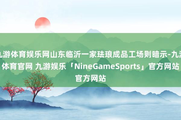 九游体育娱乐网山东临沂一家珐琅成品工场则暗示-九游体育官网 九游娱乐「NineGameSports」官方网站