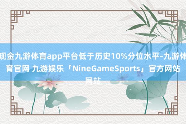 现金九游体育app平台低于历史10%分位水平-九游体育官网 九游娱乐「NineGameSports」官方网站