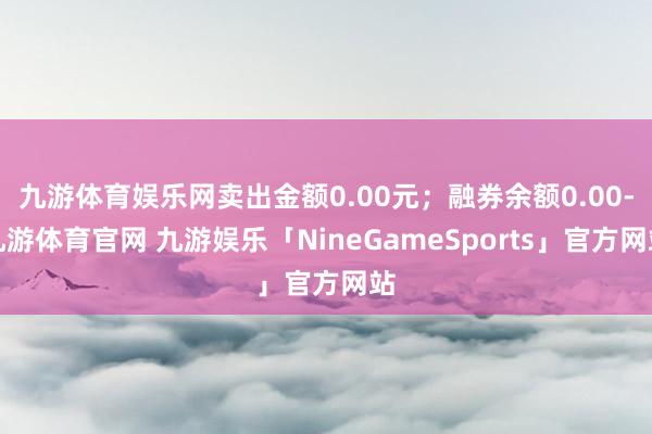 九游体育娱乐网卖出金额0.00元；融券余额0.00-九游体育官网 九游娱乐「NineGameSports」官方网站