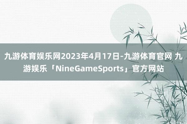 九游体育娱乐网　　2023年4月17日-九游体育官网 九游娱乐「NineGameSports」官方网站