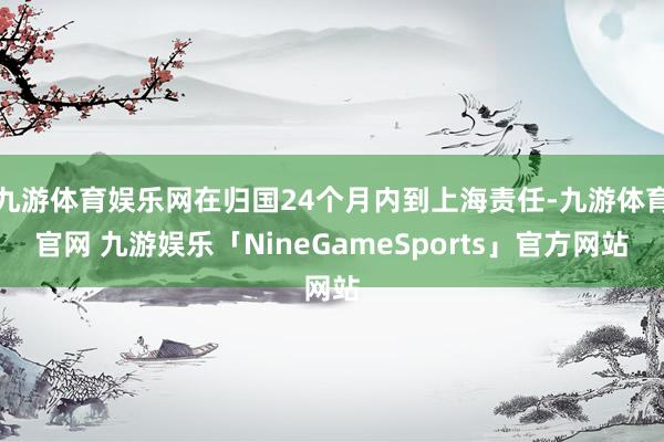 九游体育娱乐网在归国24个月内到上海责任-九游体育官网 九游娱乐「NineGameSports」官方网站