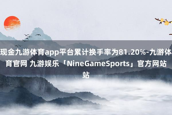 现金九游体育app平台累计换手率为81.20%-九游体育官网 九游娱乐「NineGameSports」官方网站