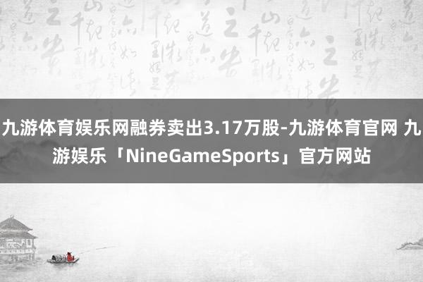 九游体育娱乐网融券卖出3.17万股-九游体育官网 九游娱乐「NineGameSports」官方网站