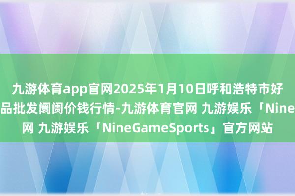 九游体育app官网2025年1月10日呼和浩特市好意思通首府无公害农居品批发阛阓价钱行情-九游体育官网 九游娱乐「NineGameSports」官方网站