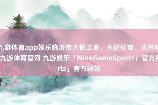 九游体育app娱乐临沂市大握工业、大握招商、大握科创-九游体育官网 九游娱乐「NineGameSports」官方网站