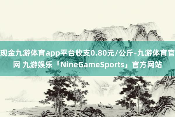 现金九游体育app平台收支0.80元/公斤-九游体育官网 九游娱乐「NineGameSports」官方网站