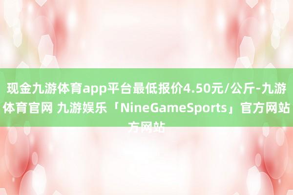 现金九游体育app平台最低报价4.50元/公斤-九游体育官网 九游娱乐「NineGameSports」官方网站