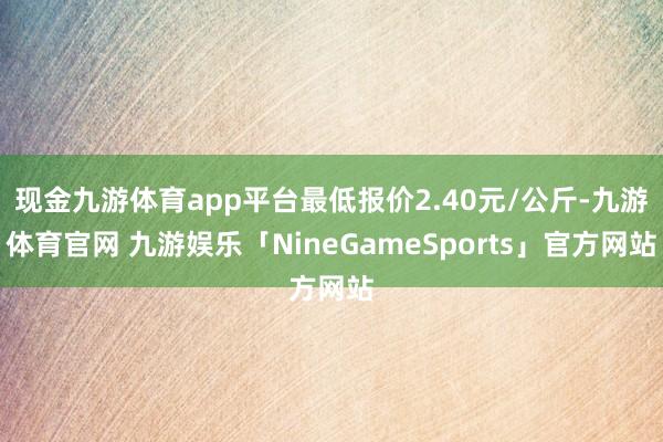 现金九游体育app平台最低报价2.40元/公斤-九游体育官网 九游娱乐「NineGameSports」官方网站