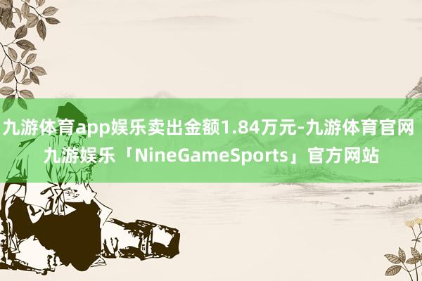 九游体育app娱乐卖出金额1.84万元-九游体育官网 九游娱乐「NineGameSports」官方网站