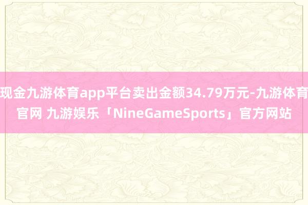 现金九游体育app平台卖出金额34.79万元-九游体育官网 九游娱乐「NineGameSports」官方网站