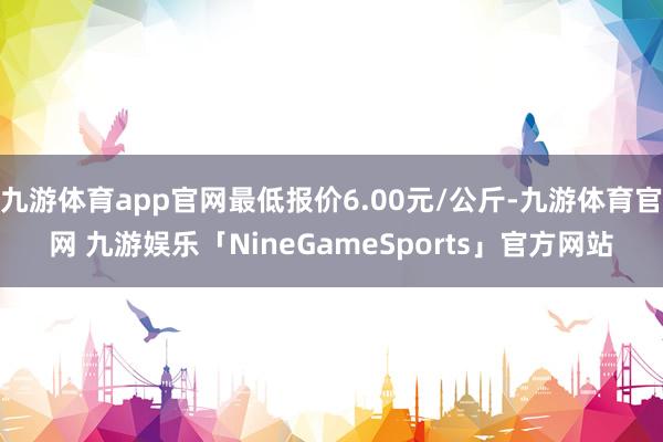 九游体育app官网最低报价6.00元/公斤-九游体育官网 九游娱乐「NineGameSports」官方网站