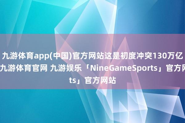 九游体育app(中国)官方网站这是初度冲突130万亿元-九游体育官网 九游娱乐「NineGameSports」官方网站