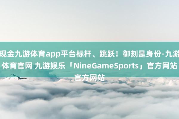 现金九游体育app平台标杆、跳跃！御刻是身份-九游体育官网 九游娱乐「NineGameSports」官方网站