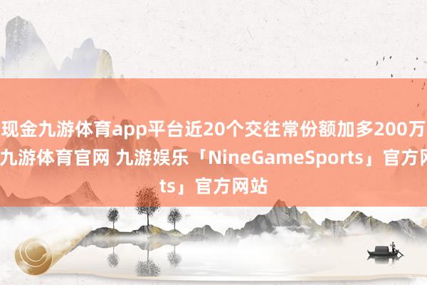 现金九游体育app平台近20个交往常份额加多200万份-九游体育官网 九游娱乐「NineGameSports」官方网站