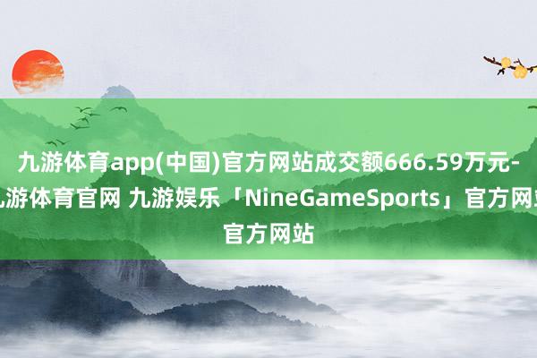 九游体育app(中国)官方网站成交额666.59万元-九游体育官网 九游娱乐「NineGameSports」官方网站