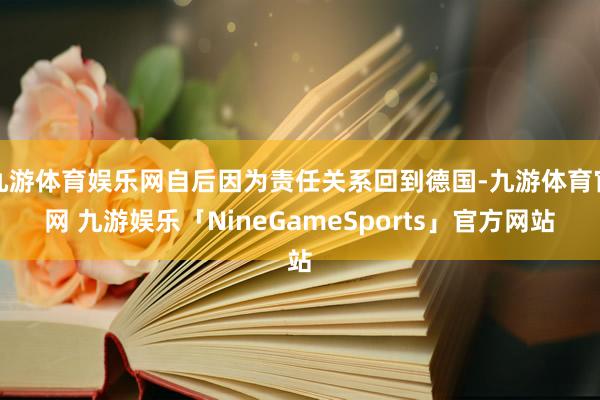 九游体育娱乐网自后因为责任关系回到德国-九游体育官网 九游娱乐「NineGameSports」官方网站