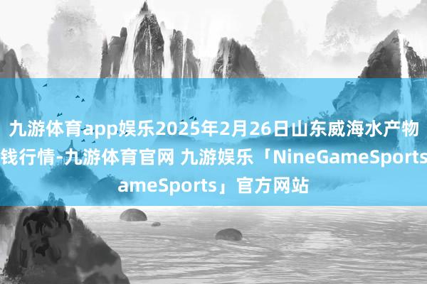 九游体育app娱乐2025年2月26日山东威海水产物批发商场价钱行情-九游体育官网 九游娱乐「NineGameSports」官方网站