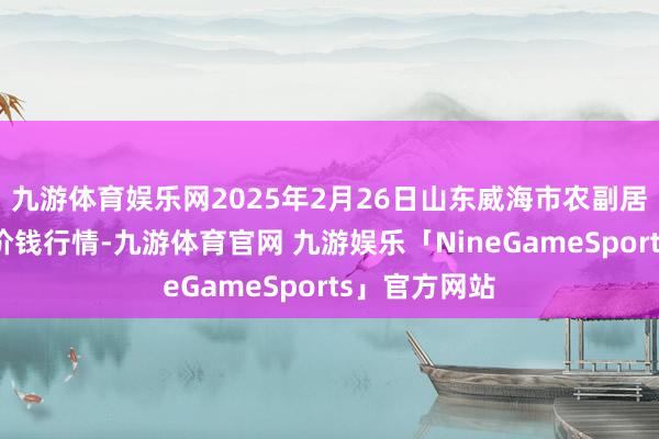 九游体育娱乐网2025年2月26日山东威海市农副居品批发商场价钱行情-九游体育官网 九游娱乐「NineGameSports」官方网站