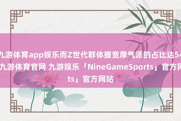 九游体育app娱乐而Z世代群体握宽厚气派的占比达54%-九游体育官网 九游娱乐「NineGameSports」官方网站